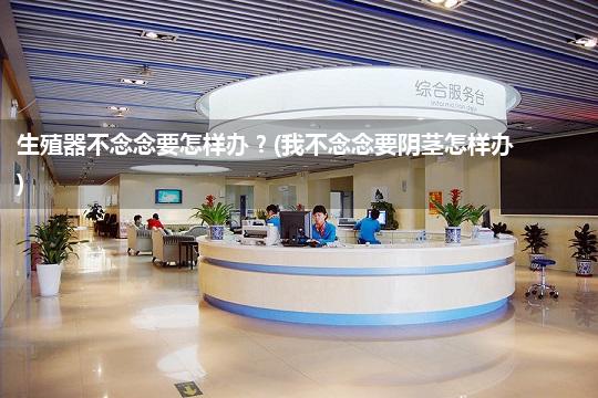 生殖器不念念要怎样办?(我不念念要阴茎怎样办)